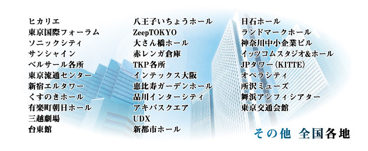 有楽町朝日ホール・三越劇場・台東館・八王子いちょうホール・ZeepTOKYO・大さん橋ホール・赤レンガ倉庫・TKP・インテックス大阪・恵比寿ガーデンホール・品川インターシティ・アキバスクエア・UDX・新都市ホール・日石ホール・ランドマークホール・神奈川中小企業ビル・イッツコムスタジオ&ホール・JPタワー(KITTE)・オペラシティ・所沢ミューズ・舞浜アンフィシアター・東京交通会館などの貸しホール、レンタルスペースに対応しております